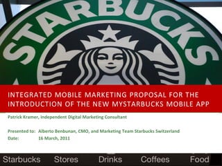 INTEGRATED MOBILE MARKETING PROPOSAL FOR THE
INTRODUCTION OF THE NEW MYSTARBUCKS MOBILE APP
Patrick Kramer, Independent Digital Marketing Consultant

Presented to: Alberto Benbunan, CMO, and Marketing Team Starbucks Switzerland
Date:         16 March, 2011
 