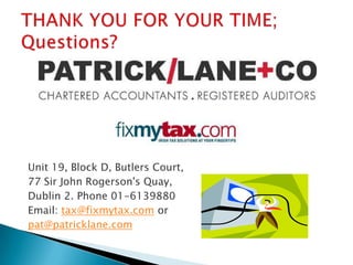 Lower Tax liabilitiesCorporation Tax“Income” Tax for corporations @12.5% with a few extra rules. We have been promised no change to the low tax regime.Based on your Company’s Accounting year end not the fiscal year.Three Year tax holiday has been formally approved 15th December and extended for 2010 Must be a new company and a new tradeTax bill must not exceed €40,000 (profits of €320,000) each year.The next filing date is 21st September for most companies.Y/e 31st December 2009,file on 21st September 2009pay the balance due for 2008Company preliminary tax for 2009is payable on the 21st of November next Y/e 31st December 2010 – pay on 21st November 2010100% of 2009’s liability as a measure of sameIf your liability is over €200,000, you pay in two tranches, 21st June and 21st NovemberMandatory filing on line has been introduced for large companies from 2009