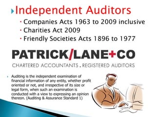 Independent Auditors Companies Acts 1963 to 2009 inclusiveCharities Act 2009Friendly Societies Acts 1896 to 1977Auditing is the independent examination of financial information of any entity, whether profit oriented or not, and irrespective of its size or legal form, when such an examination is conducted with a view to expressing an opinion thereon. (Auditing & Assurance Standard 1)Tax Agents and Consultants