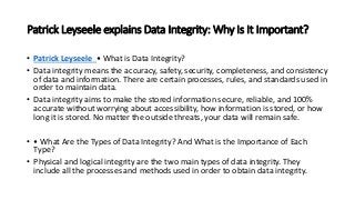 Patrick Leyseele explains Data Integrity: Why Is It Important?
• Patrick Leyseele • What is Data Integrity?
• Data integrity means the accuracy, safety, security, completeness, and consistency
of data and information. There are certain processes, rules, and standards used in
order to maintain data.
• Data integrity aims to make the stored information secure, reliable, and 100%
accurate without worrying about accessibility, how information is stored, or how
long it is stored. No matter the outside threats, your data will remain safe.
• • What Are the Types of Data Integrity? And What is the Importance of Each
Type?
• Physical and logical integrity are the two main types of data integrity. They
include all the processes and methods used in order to obtain data integrity.
 