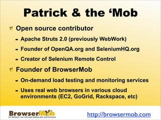 Patrick & the ‘Mob
Open source contributor
-   Apache Struts 2.0 (previously WebWork)

-   Founder of OpenQA.org and SeleniumHQ.org

-   Creator of Selenium Remote Control

Founder of BrowserMob
-   On-demand load testing and monitoring services

-   Uses real web browsers in various cloud
    environments (EC2, GoGrid, Rackspace, etc)


                           http://browsermob.com
 