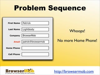 Problem Sequence
 First Name   Patrick

 Last Name    Lightbody
                                           Whoops!
  Company     BrowserMob

     Email    patrick@browsermob    No more Home Phone!
Home Phone    (415) 830-5488

 Cell Phone




                                   http://browsermob.com
 