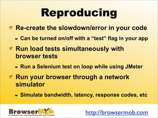Reproducing
Re-create the slowdown/error in your code
-   Can be turned on/off with a “test” flag in your app

Run load tests simultaneously with
browser tests
-   Run a Selenium test on loop while using JMeter

Run your browser through a network
simulator
-   Simulate bandwidth, latency, response codes, etc


                              http://browsermob.com
 