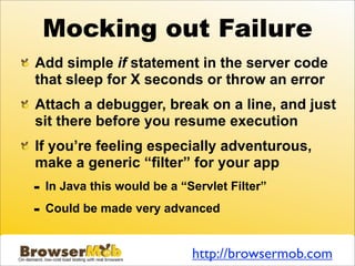 Mocking out Failure
Add simple if statement in the server code
that sleep for X seconds or throw an error
Attach a debugger, break on a line, and just
sit there before you resume execution
If you’re feeling especially adventurous,
make a generic “filter” for your app
-   In Java this would be a “Servlet Filter”

-   Could be made very advanced


                              http://browsermob.com
 