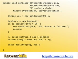 public void doFilter(HttpServletRequest req,
                     HttpServletResponse res,
                     FilterChain chain)
        throws IOException, ServletException {

    String uri = req.getRequestURI();

    Random r = new Random();
    if (r.nextInt(100) > 80) {
        res.sendError(500, "20% chance of failure!");
        return;
    }

    // sleep between 0 and 5 seconds
    Thread.sleep(r.nextInt(1000) * 5);

    chain.doFilter(req, res);

}


                                http://browsermob.com
 