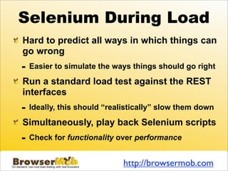Selenium During Load
Hard to predict all ways in which things can
go wrong
-   Easier to simulate the ways things should go right

Run a standard load test against the REST
interfaces
-   Ideally, this should “realistically” slow them down

Simultaneously, play back Selenium scripts
-   Check for functionality over performance


                              http://browsermob.com
 