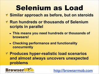 Selenium as Load
Similar approach as before, but on steroids
Run hundreds or thousands of Selenium
scripts in parallel
-   This means you need hundreds or thousands of
    browsers!

-   Checking performance and functionality
    concurrently

Produces hyper-realistic load scenarios
and almost always uncovers unexpected
problems
                            http://browsermob.com
 