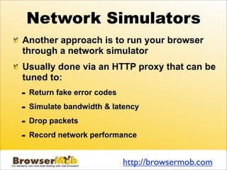 Network Simulators
Another approach is to run your browser
through a network simulator
Usually done via an HTTP proxy that can be
tuned to:
-   Return fake error codes

-   Simulate bandwidth & latency

-   Drop packets

-   Record network performance


                              http://browsermob.com
 