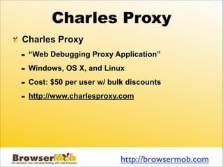 Charles Proxy
Charles Proxy
-   “Web Debugging Proxy Application”

-   Windows, OS X, and Linux

-   Cost: $50 per user w/ bulk discounts

-   http://www.charlesproxy.com




                             http://browsermob.com
 