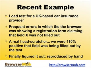 Recent Example
Load test for a UK-based car insurance
provider
Frequent errors in which the the browser
was showing a registration form claiming
that field X was not filled out
A real head-scratcher... we were 110%
positive that field was being filled out by
the test
Finally figured it out: reproduced by hand

                        http://browsermob.com
 