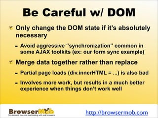 Be Careful w/ DOM
Only change the DOM state if it’s absolutely
necessary
-   Avoid aggressive “synchronization” common in
    some AJAX toolkits (ex: our form sync example)

Merge data together rather than replace
-   Partial page loads (div.innerHTML = ...) is also bad

-   Involves more work, but results in a much better
    experience when things don’t work well



                              http://browsermob.com
 
