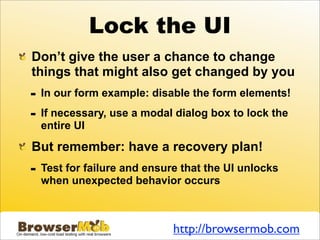 Lock the UI
Don’t give the user a chance to change
things that might also get changed by you
-   In our form example: disable the form elements!

-   If necessary, use a modal dialog box to lock the
    entire UI

But remember: have a recovery plan!
-   Test for failure and ensure that the UI unlocks
    when unexpected behavior occurs



                              http://browsermob.com
 