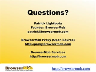 Questions?
       Patrick Lightbody
     Founder, BrowserMob
   patrick@browsermob.com

BrowserMob Proxy (Open Source)
  http://proxy.browsermob.com

    BrowserMob Services
    http://browsermob.com



                 http://browsermob.com
 