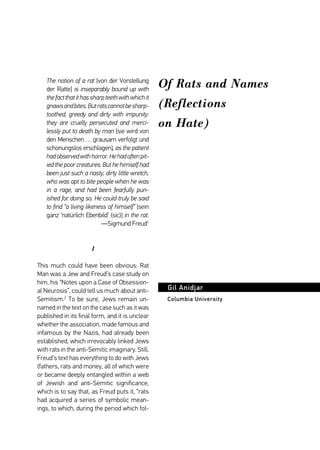 Of Rats and Names 
(Reflections 
on Hate) 
Gil Anidjar 
Columbia University 
The notion of a rat [von der Vorstellung 
der Ratte] is inseparably bound up with 
the fact that it has sharp teeth with which it 
gnaws and bites. But rats cannot be sharp-toothed, 
greedy and dirty with impunity: 
they are cruelly persecuted and merci-lessly 
put to death by man [sie wird von 
den Menschen . . . grausam verfolgt und 
schonungslos erschlagen], as the patient 
had observed with horror. He had often pit-ied 
the poor creatures. But he himself had 
been just such a nasty, dirty little wretch, 
who was apt to bite people when he was 
in a rage, and had been fearfully pun-ished 
for doing so. He could truly be said 
to find “a living likeness of himself” [sein 
ganz ‘natürlich Ebenbild’ (sic)] in the rat. 
—Sigmund Freud1 
1 
This much could have been obvious: Rat 
Man was a Jew and Freud’s case study on 
him, his “Notes upon a Case of Obsession-al 
Neurosis”, could tell us much about anti- 
Semitism.2 To be sure, Jews remain un-named 
in the text on the case such as it was 
published in its final form, and it is unclear 
whether the association, made famous and 
infamous by the Nazis, had already been 
established, which irrevocably linked Jews 
with rats in the anti-Semitic imaginary. Still, 
Freud’s text has everything to do with Jews 
(fathers, rats and money, all of which were 
or became deeply entangled within a web 
of Jewish and anti-Semitic significance, 
which is to say that, as Freud puts it, “rats 
had acquired a series of symbolic mean-ings, 
to which, during the period which fol- 
 