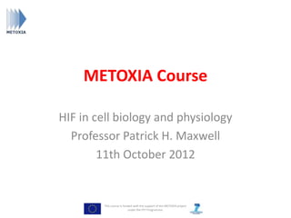 METOXIA Course

HIF in cell biology and physiology
  Professor Patrick H. Maxwell
        11th October 2012


        This course is funded with the support of the METOXIA project
                          under the FP7 Programme.
 