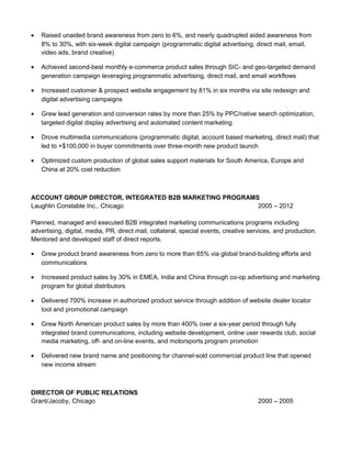 • Raised unaided brand awareness from zero to 6%, and nearly quadrupled aided awareness from
8% to 30%, with six-week digital campaign (programmatic digital advertising, direct mail, email,
video ads, brand creative)
• Achieved second-best monthly e-commerce product sales through SIC- and geo-targeted demand
generation campaign leveraging programmatic advertising, direct mail, and email workflows
• Increased customer & prospect website engagement by 81% in six months via site redesign and
digital advertising campaigns
• Grew lead generation and conversion rates by more than 25% by PPC/native search optimization,
targeted digital display advertising and automated content marketing
• Drove multimedia communications (programmatic digital, account based marketing, direct mail) that
led to +$100,000 in buyer commitments over three-month new product launch
• Optimized custom production of global sales support materials for South America, Europe and
China at 20% cost reduction
ACCOUNT GROUP DIRECTOR, INTEGRATED B2B MARKETING PROGRAMS
Laughlin Constable Inc., Chicago 2005 – 2012
Planned, managed and executed B2B integrated marketing communications programs including
advertising, digital, media, PR, direct mail, collateral, special events, creative services, and production.
Mentored and developed staff of direct reports.
• Grew product brand awareness from zero to more than 65% via global brand-building efforts and
communications
• Increased product sales by 30% in EMEA, India and China through co-op advertising and marketing
program for global distributors
• Delivered 700% increase in authorized product service through addition of website dealer locator
tool and promotional campaign
• Grew North American product sales by more than 400% over a six-year period through fully
integrated brand communications, including website development, online user rewards club, social
media marketing, off- and on-line events, and motorsports program promotion
• Delivered new brand name and positioning for channel-sold commercial product line that opened
new income stream
DIRECTOR OF PUBLIC RELATIONS
Grant/Jacoby, Chicago 2000 – 2005
 