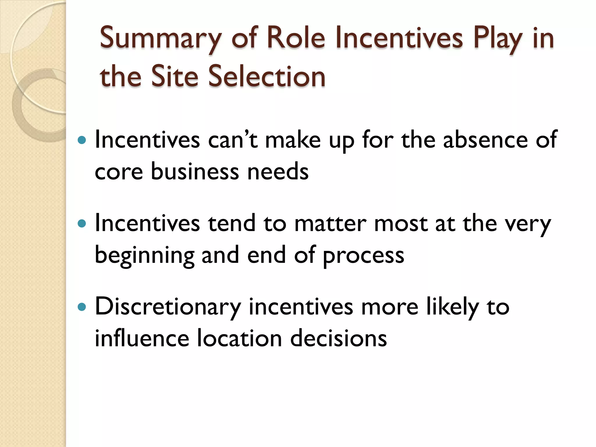 Summary of Role Incentives Play in
the Site Selection


Incentives can’t make up for the absence of
core business needs



Incentives tend to matter most at the very
beginning and end of process



Discretionary incentives more likely to
influence location decisions

 
