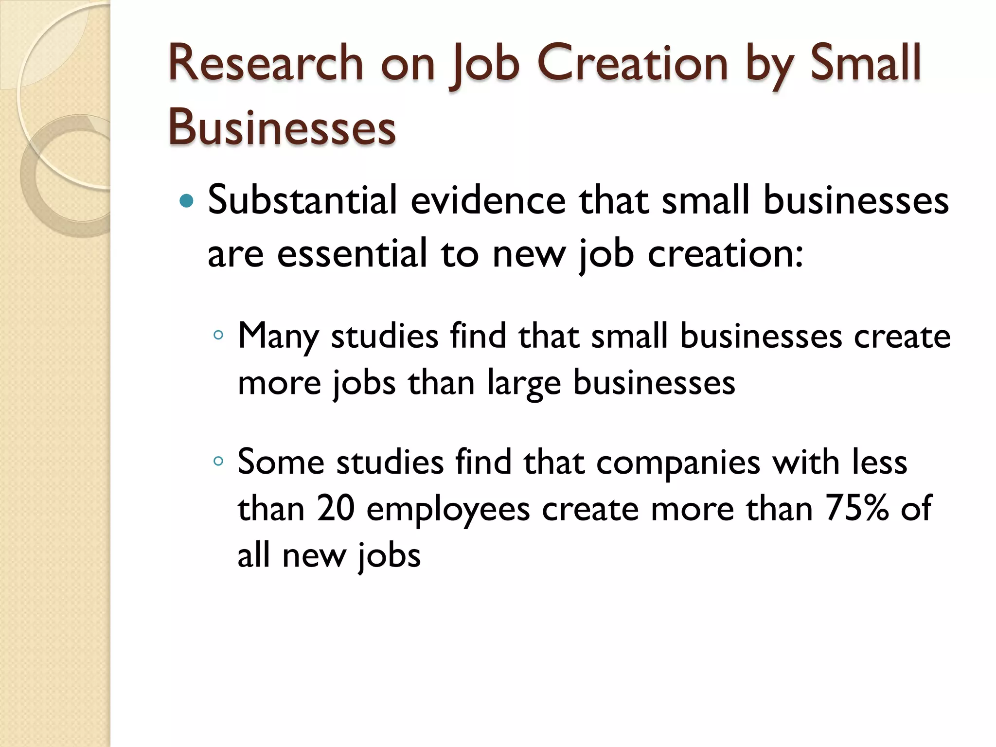 Research on Job Creation by Small
Businesses


Substantial evidence that small businesses
are essential to new job creation:
◦ Many studies find that small businesses create
more jobs than large businesses
◦ Some studies find that companies with less
than 20 employees create more than 75% of
all new jobs

 