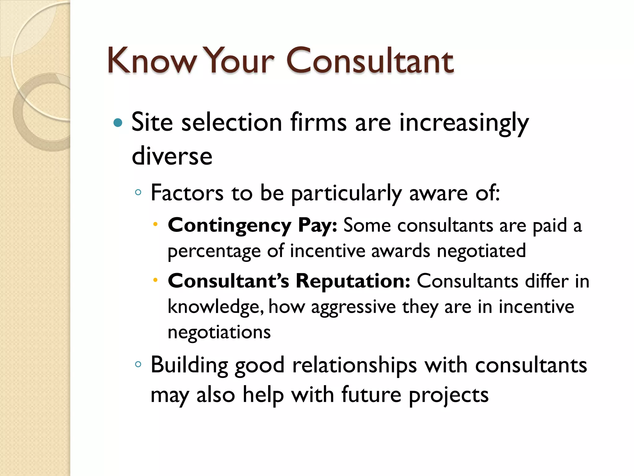 Know Your Consultant


Site selection firms are increasingly
diverse
◦ Factors to be particularly aware of:
 Contingency Pay: Some consultants are paid a
percentage of incentive awards negotiated
 Consultant’s Reputation: Consultants differ in
knowledge, how aggressive they are in incentive
negotiations

◦ Building good relationships with consultants
may also help with future projects

 