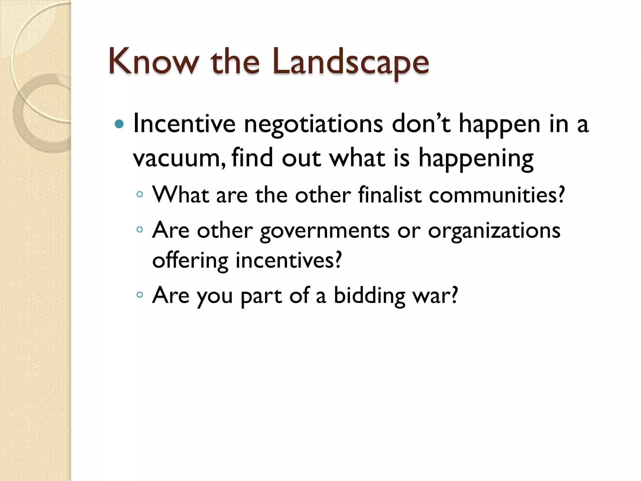 Know the Landscape


Incentive negotiations don’t happen in a
vacuum, find out what is happening
◦ What are the other finalist communities?
◦ Are other governments or organizations
offering incentives?
◦ Are you part of a bidding war?

 