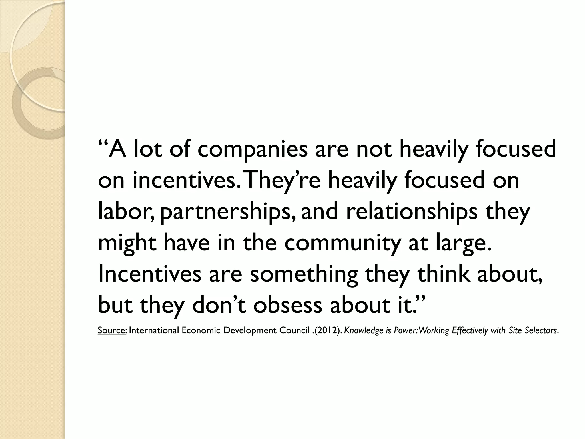 “A lot of companies are not heavily focused
on incentives. They’re heavily focused on
labor, partnerships, and relationships they
might have in the community at large.
Incentives are something they think about,
but they don’t obsess about it.”
Source: International Economic Development Council .(2012). Knowledge is Power:Working Effectively with Site Selectors.

 