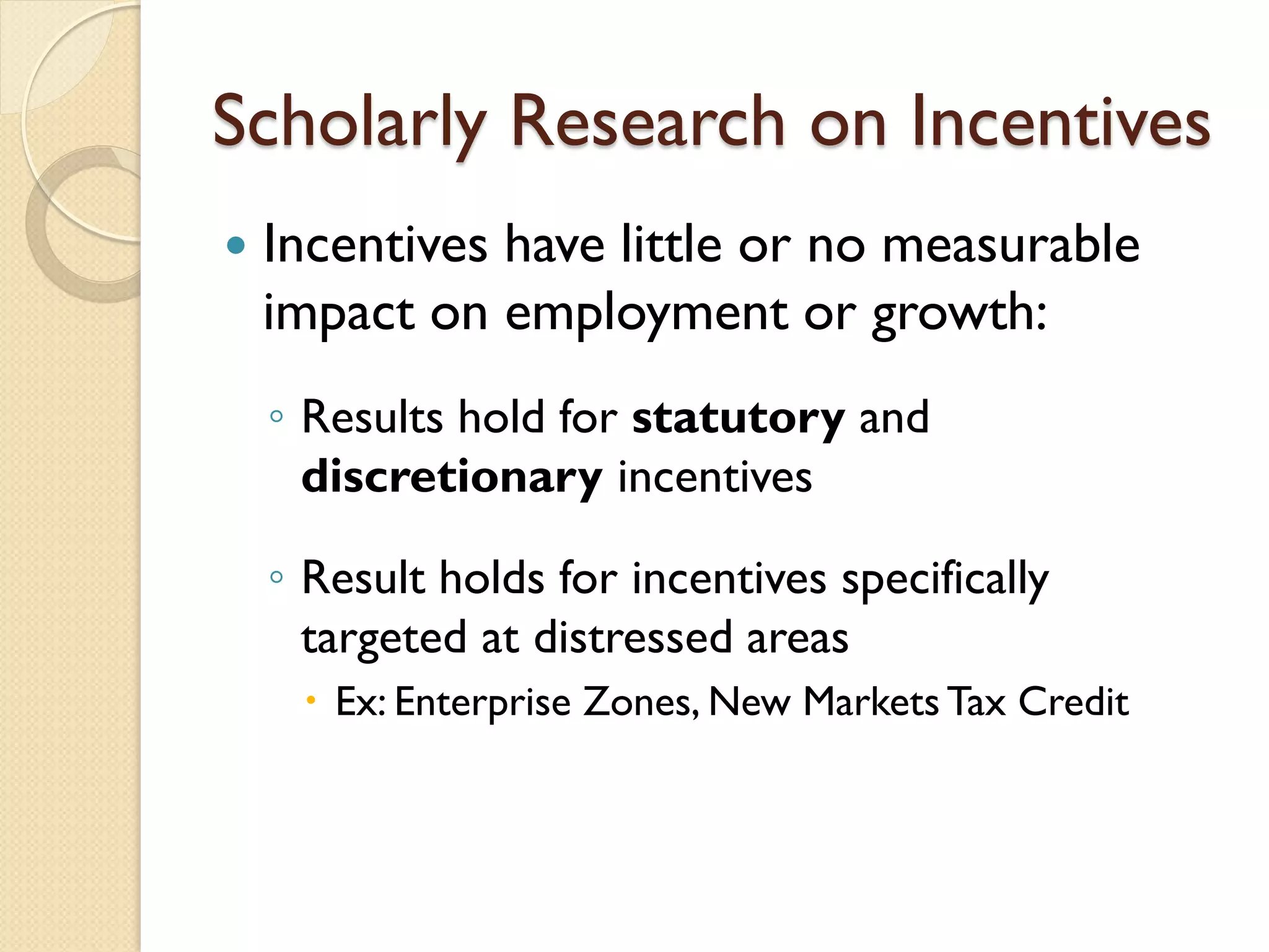 Scholarly Research on Incentives


Incentives have little or no measurable
impact on employment or growth:
◦ Results hold for statutory and
discretionary incentives
◦ Result holds for incentives specifically
targeted at distressed areas
 Ex: Enterprise Zones, New Markets Tax Credit

 