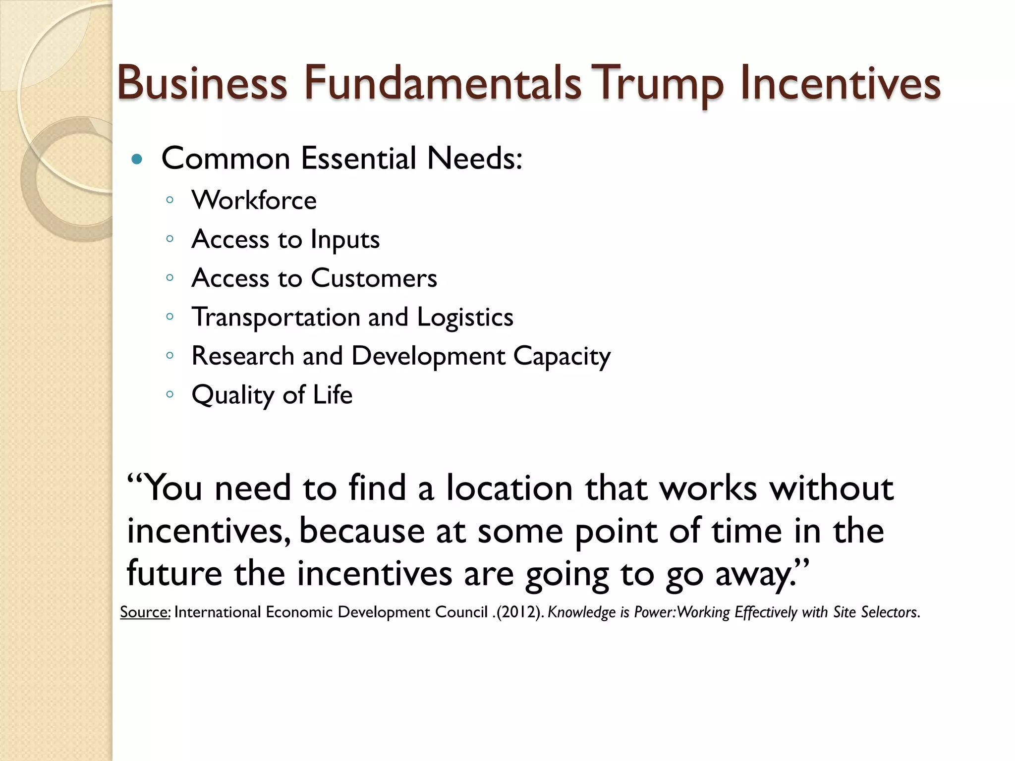 Business Fundamentals Trump Incentives


Common Essential Needs:
◦
◦
◦
◦
◦
◦

Workforce
Access to Inputs
Access to Customers
Transportation and Logistics
Research and Development Capacity
Quality of Life

“You need to find a location that works without
incentives, because at some point of time in the
future the incentives are going to go away.”
Source: International Economic Development Council .(2012). Knowledge is Power:Working Effectively with Site Selectors.

 