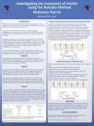 RESEARCH POSTER PRESENTATION DESIGN © 2012
www.PosterPresentations.com
Rhinitis is the leading cause of upper respiratory obstruction,1 and a
significant contributory factor to numerous cormobid disorders, including
dentofacial and craniofacial alterations. 2,3,4
 
The most common treatment for rhinitis includes avoidance,
decongestants, corticosteroids or allergy shots, and while these offer
therapeutic benefit, they are effective only for as long as treatment
continues.
A different perspective put forward by the late Russian Dr Konstantin
Buteyko is based on the premise that breathing a volume of air in excess
of metabolic requirements causes nasal congestion. Upon the first onset
of nasal congestion, a feeling of air hunger occurs causing one to switch
to mouth breathing. This in turn increases breathing volume, thus
completing the vicious circle.
 
The Buteyko Method features a measurement appraisal known as the
control pause, a breath hold exercise to unblock the nose and reduced
breathing exercises to reset breathing volume towards normal.
INTRODUCTION	
  
OBJECTIVE	
  
Measure	
  rela?ve	
  breathing	
  volume	
  by	
  length	
  of	
  breath	
  hold	
  ?me	
  
A number of researchers have determined an inverse relationship
between length of breath hold time and breathing volume.7,8,9 The
measurement below was developed by the Late Russian Dr Konstantin
Buteyko and is known as the “control pause”. A low control pause is
indicative of higher ventilation during rest, resulting in rhinitis symptoms
for those genetically predisposed. From measuring the breath hold time
of thousands of individuals over the past twelve years, I have consistently
found that rhinitis symptoms including nasal congestion, runny nose and
post nasal drip are greatly reduced when the control pause is greater
than 25/30 seconds. Furthermore, each five second increase to the
control pause corresponds to reduced rhinitis symptoms.
	
  
Breath	
  hold	
  exercise	
  to	
  unblock	
  the	
  nose	
  
	
  • Take a small, silent breath in and a small, silent breath out through your
nose.
• Pinch your nose with your fingers to hold your breath.
• Walk as many paces as possible with your breath held.
• When you resume breathing, do so only through your nose; your
breathing must be calmed immediately.
• You should be able to recover this breath hold within two to three
breaths. If you cannot, you have held your breath for too long.
• Wait for about a minute or so and then repeat.
• Repeat this exercise five or six times until the nose is decongested.
CONCLUSION	
  
The Buteyko Method offers a therapeutic intervention for rhinitis and
allergic rhinitis. The study showed a significant improvement in nasal
symptoms of asthmatics, and quality of life of participants. Further
research is necessary to establish the effectiveness of the Buteyko
Method for chronic rhinitis.
The objective of a study undertaken by Dr Adelola et al. from the
Department of Otolaryngology at Limerick University Hospital in Ireland
was to investigate the effectiveness of the Buteyko technique on the
nasal symptoms of patients with asthma.
Special thanks to Dr John Fenton and Dr Adelola from the Department of
Otolaryngology at Limerick University Hospital in Ireland .
For further information, please visit ww.ButeykoClinic.com
The study showed a significant reduction of nasal symptoms in asthmatics
across all three evaluations. For example, NOSE evaluation surveys nasal
congestion or stuffiness, poor sense of smell, snoring, nasal blockage or
obstruction, trouble breathing through the nose, trouble sleeping, having
to breathe through the mouth, unable to get enough air through the nose
during exercise or exertion and feeling panic that one cannot get enough
air through the nose. This evaluation showed a 71% reduction of rhinitis
symptoms in asthma at three month follow up.
26 volunteers with a diagnosis of asthma and chronic rhinitis, ranging in
age from 23 – 60 years were recruited from the general population.
Training took place weekly for three weeks by Buteyko practitioner;
Patrick McKeown. Participants were followed for three months.
 
Each participant completed quality of life scores to rate their nasal
symptoms at the beginning of training and three months post training.
Validated evaluations consisted of the sinonasal outcome test (SNOT)5,
nasal obstruction symptom evaluation (NOSE)6 and visual analogue scale.
ACKNOWLEDGEMENTS	
  
RESULTS	
  
METHOD	
  
ButeykoClinic.com	
  
McKeown	
  Patrick	
  
	
  
Inves?ga?ng	
  the	
  treatment	
  of	
  rhini?s	
  
using	
  the	
  Buteyko	
  Method	
  
 