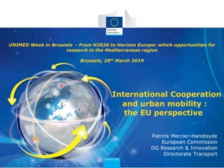 UNIMED Week in Brussels - From H2020 to Horizon Europe: which opportunities for
research in the Mediterranean region
Brussels, 20th March 2019
International Cooperation
and urban mobility :
the EU perspective
Patrick Mercier-Handisyde
European Commission
DG Research & Innovation
Directorate Transport
 