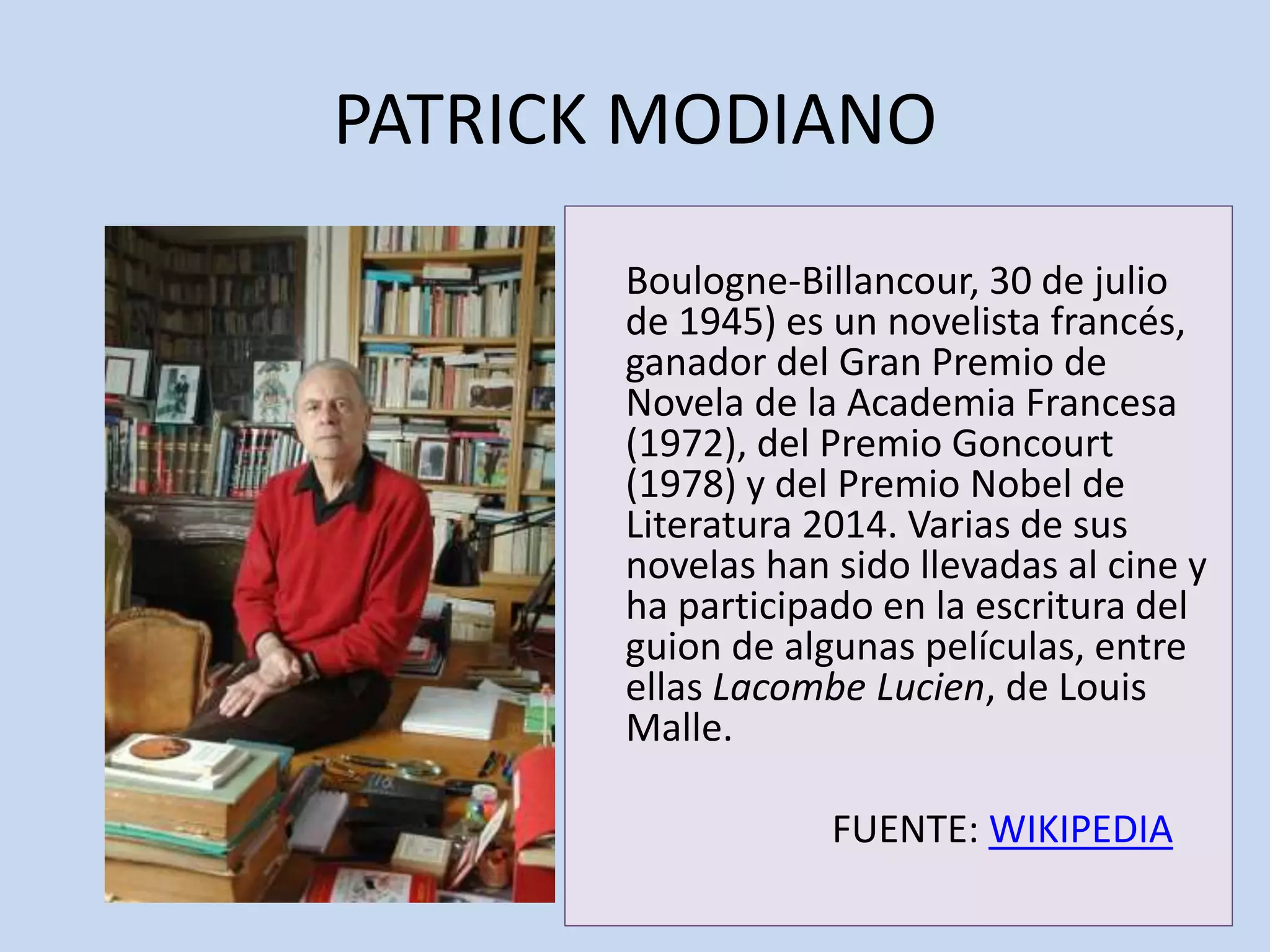 PATRICK MODIANO
Boulogne-Billancour, 30 de julio
de 1945) es un novelista francés,
ganador del Gran Premio de
Novela de la Academia Francesa
(1972), del Premio Goncourt
(1978) y del Premio Nobel de
Literatura 2014. Varias de sus
novelas han sido llevadas al cine y
ha participado en la escritura del
guion de algunas películas, entre
ellas Lacombe Lucien, de Louis
Malle.
FUENTE: WIKIPEDIA