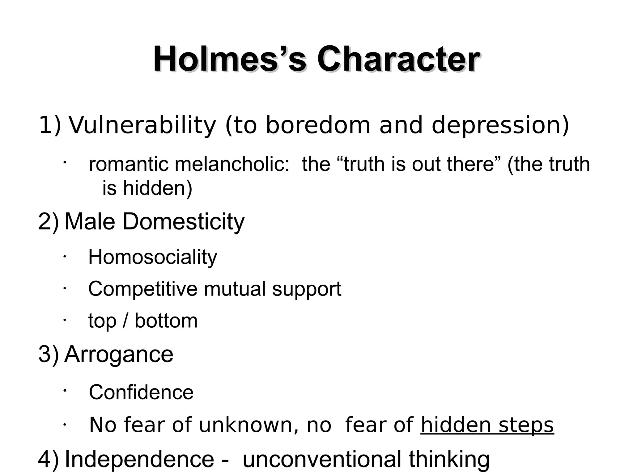 Holmes’s Character
1) Vulnerability (to boredom and depression)
•

romantic melancholic: the “truth is out there” (the truth
is hidden)

2) Male Domesticity
•

Homosociality

•

Competitive mutual support

•

top / bottom

3) Arrogance
•

Confidence

•

No fear of unknown, no fear of hidden steps

4) Independence - unconventional thinking

 