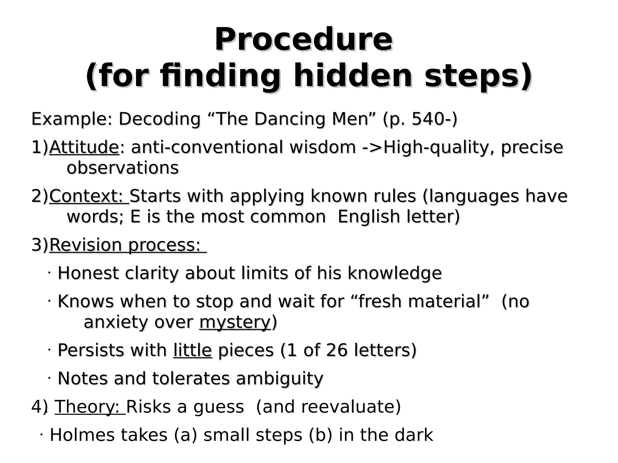 Procedure
(for finding hidden steps)
Example: Decoding “The Dancing Men” (p. 540-)
1)Attitude: anti-conventional wisdom ->High-quality, precise
observations
2)Context: Starts with applying known rules (languages have
words; E is the most common English letter)
3)Revision process:
•

•

Honest clarity about limits of his knowledge
Knows when to stop and wait for “fresh material” (no
anxiety over mystery)

•

Persists with little pieces (1 of 26 letters)

•

Notes and tolerates ambiguity

4) Theory: Risks a guess (and reevaluate)
.
•

Holmes takes (a) small steps (b) in the dark

 