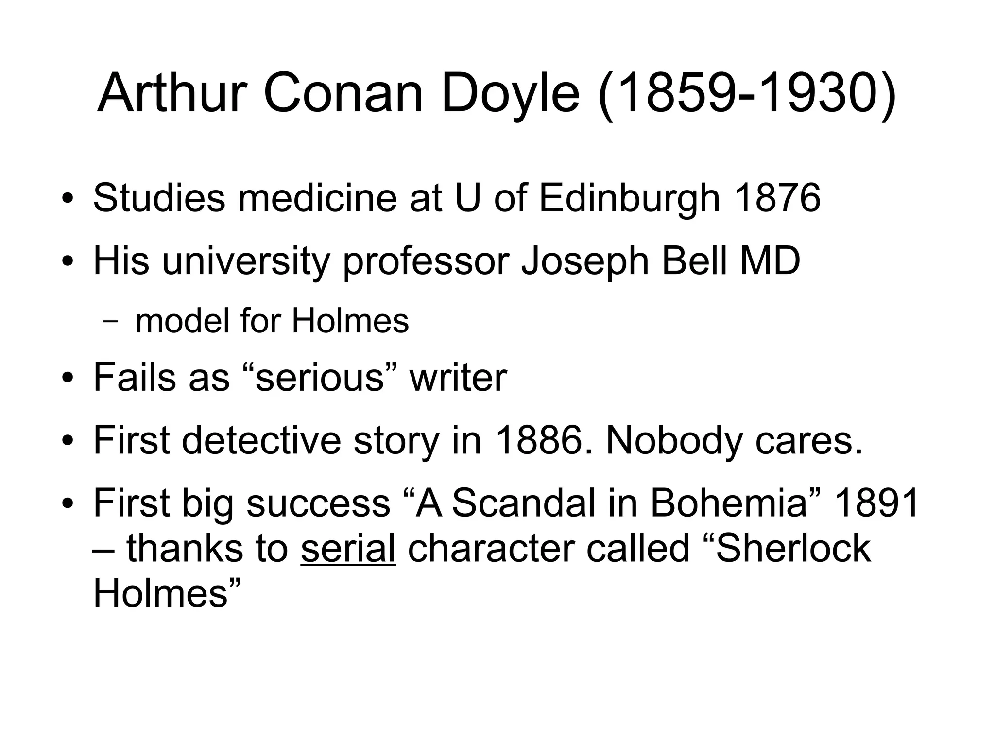 Arthur Conan Doyle (1859-1930)
●

Studies medicine at U of Edinburgh 1876

●

His university professor Joseph Bell MD
–

model for Holmes

●

Fails as “serious” writer

●

First detective story in 1886. Nobody cares.

●

First big success “A Scandal in Bohemia” 1891
– thanks to serial character called “Sherlock
Holmes”

 
