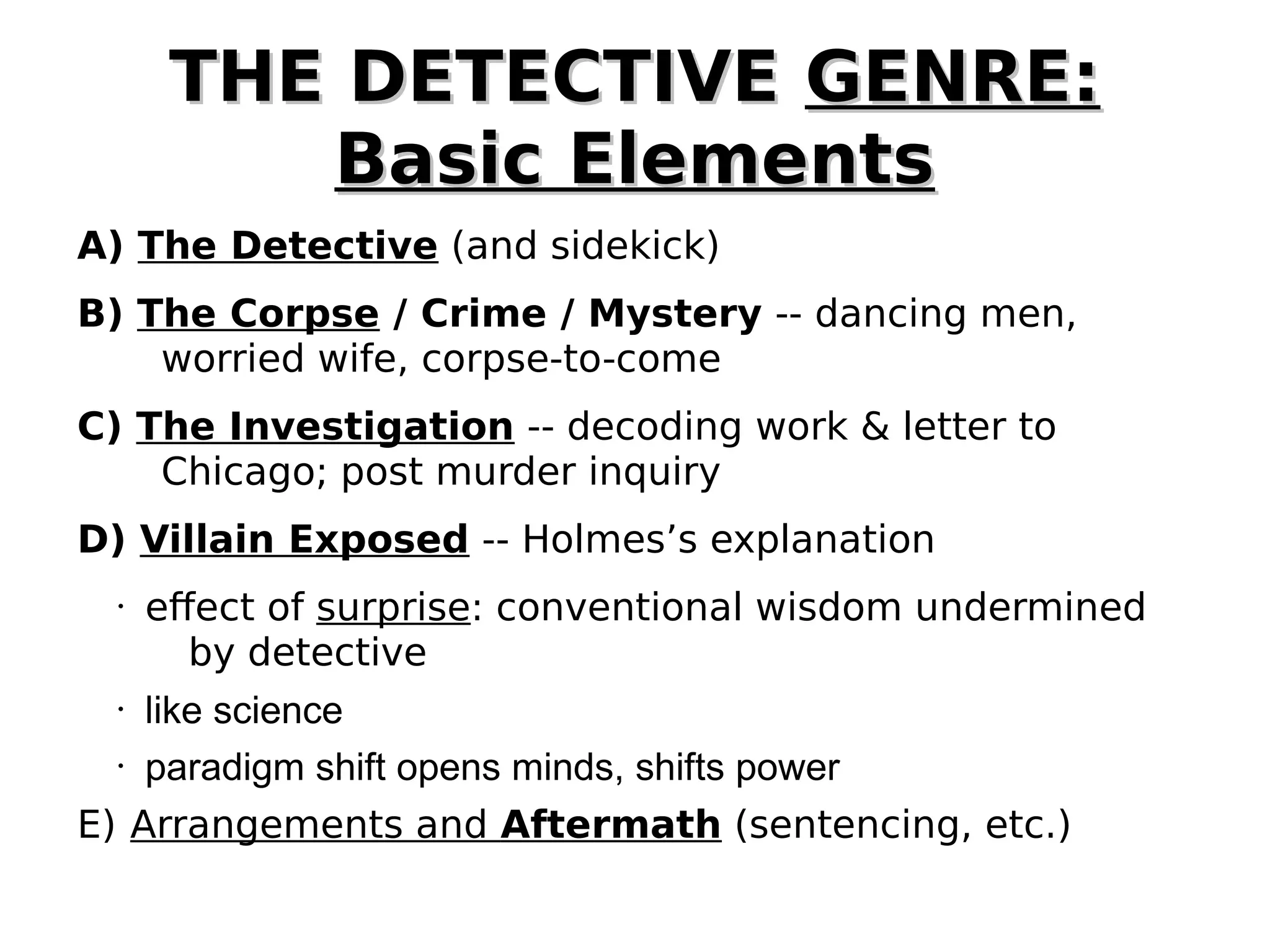 THE DETECTIVE GENRE:
Basic Elements
A) The Detective (and sidekick)
B) The Corpse / Crime / Mystery -- dancing men,
worried wife, corpse-to-come
C) The Investigation -- decoding work & letter to
Chicago; post murder inquiry
D) Villain Exposed -- Holmes’s explanation
•

•
•

effect of surprise: conventional wisdom undermined
by detective
like science
paradigm shift opens minds, shifts power

E) Arrangements and Aftermath (sentencing, etc.)

 