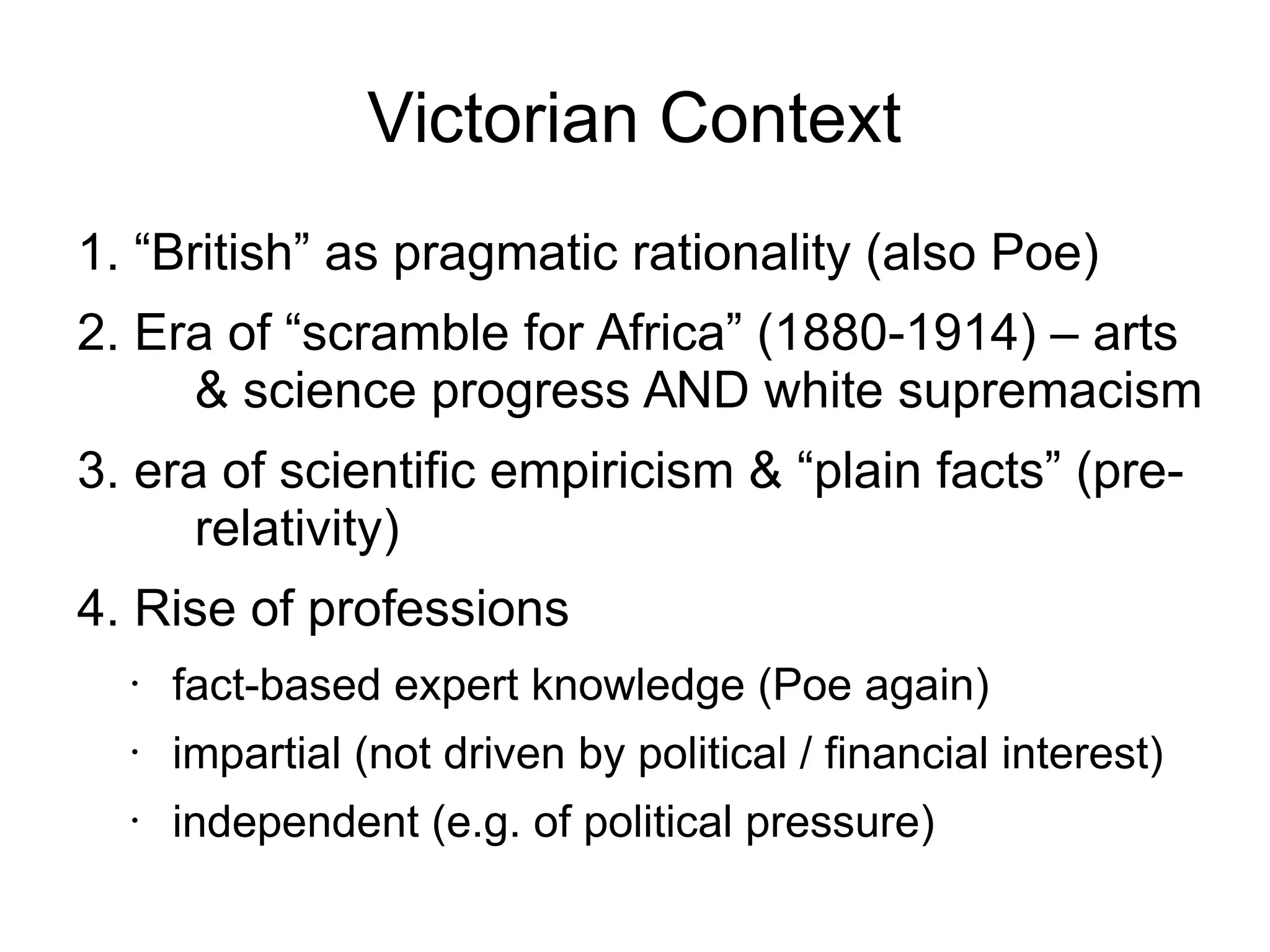 Victorian Context
1. “British” as pragmatic rationality (also Poe)
2. Era of “scramble for Africa” (1880-1914) – arts
& science progress AND white supremacism
3. era of scientific empiricism & “plain facts” (prerelativity)
4. Rise of professions
•

fact-based expert knowledge (Poe again)

•

impartial (not driven by political / financial interest)

•

independent (e.g. of political pressure)

 