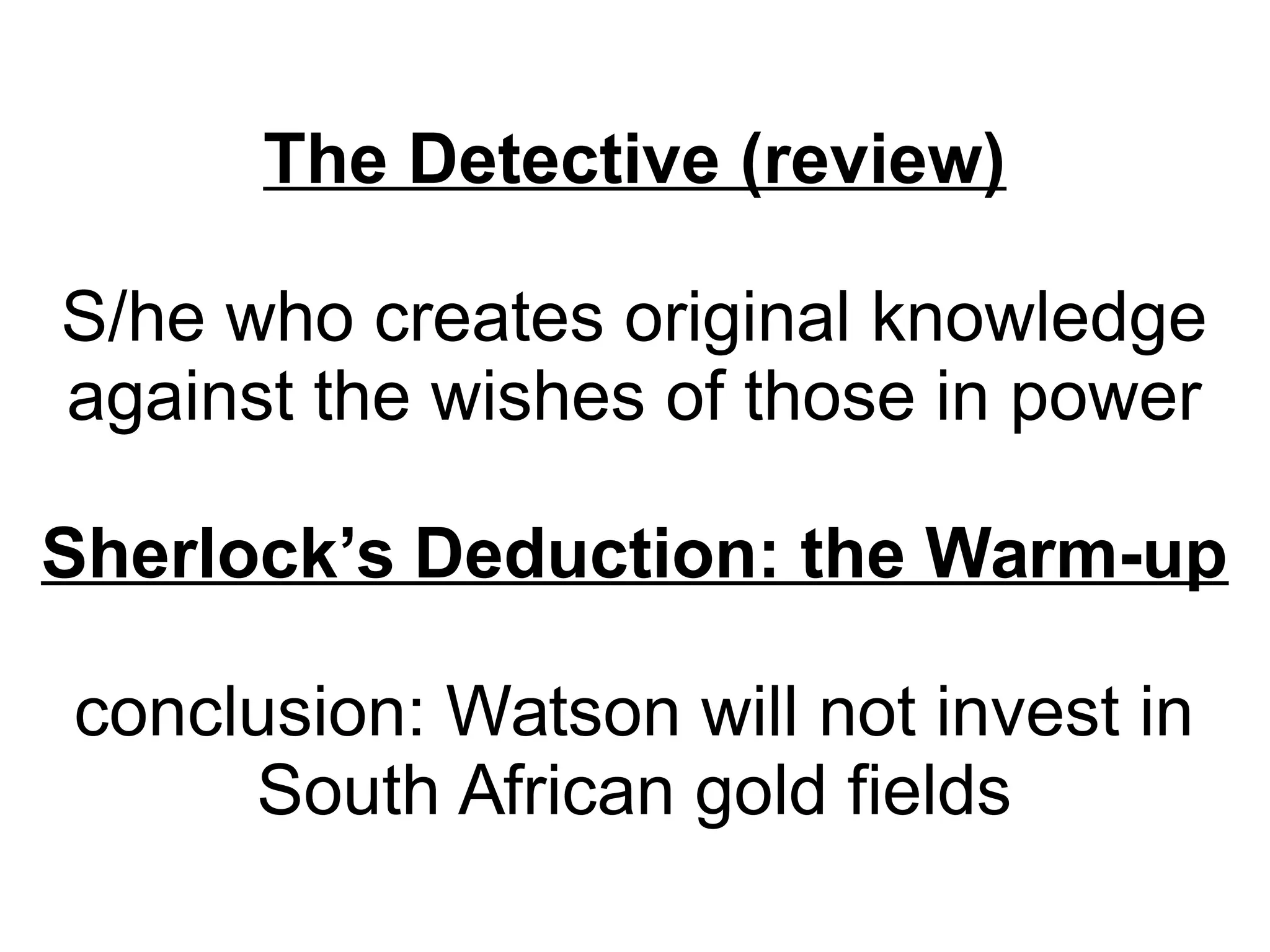 The Detective (review)
S/he who creates original knowledge
against the wishes of those in power
Sherlock’s Deduction: the Warm-up
conclusion: Watson will not invest in
South African gold fields

 