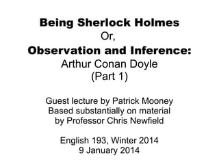 Being Sherlock Holmes
Or,
Observation and Inference:
Arthur Conan Doyle
(Part 1)
Guest lecture by Patrick Mooney
Based substantially on material
by Professor Chris Newfield
English 193, Winter 2014
9 January 2014

 