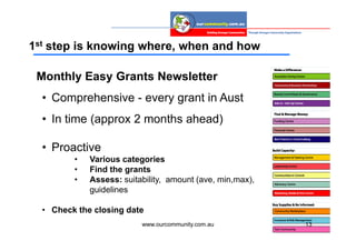 1st step is knowing where, when and how

 Monthly Easy Grants Newsletter
  • Comprehensive - every grant in Aust
  • In time (approx 2 months ahead)

  • Proactive
         •   Various categories
         •   Find the grants
         •   Assess: suitability, amount (ave, min,max),
             guidelines

  • Check the closing date
                          www.ourcommunity.com.au          13
 