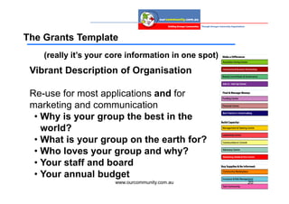 The Grants Template
    (really it’s your core information in one spot)
 Vibrant Description of Organisation

 Re-use for most applications and for
 marketing and communication
  • Why is your group the best in the
    world?
  • What is your group on the earth for?
  • Who loves your group and why?
  • Your staff and board
  • Your annual budget
                       www.ourcommunity.com.au        20
 