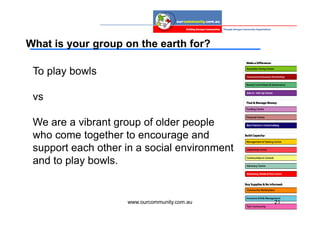 What is your group on the earth for?

 To play bowls

 vs

 We are a vibrant group of older people
 who come together to encourage and
 support each other in a social environment
 and to play bowls.


                    www.ourcommunity.com.au   21
 