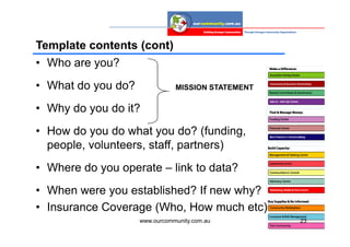 Template contents (cont)
• Who are you?
• What do you do?              MISSION STATEMENT

• Why do you do it?
• How do you do what you do? (funding,
  people, volunteers, staff, partners)
• Where do you operate – link to data?
• When were you established? If new why?
• Insurance Coverage (Who, How much etc)
                    www.ourcommunity.com.au        23
 