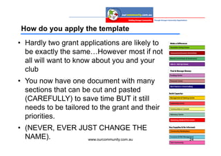 How do you apply the template
• Hardly two grant applications are likely to
  be exactly the same…However most if not
  all will want to know about you and your
  club
• You now have one document with many
  sections that can be cut and pasted
  (CAREFULLY) to save time BUT it still
  needs to be tailored to the grant and their
  priorities.
• (NEVER, EVER JUST CHANGE THE
  NAME).         www.ourcommunity.com.au        24
 