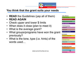 You think that the grant suits your needs

• READ the Guidelines (yep all of them)
• READ AGAIN
• Check upper and lower $ limits
• When does it close (plan to meet it)
• What is the average grant?
• What groups/programs have won the grant
  previously?
• What is the tone, type (i.e. hints) of the
  words used…


                     www.ourcommunity.com.au   25
 