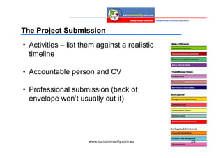 The Project Submission
• Activities – list them against a realistic
  timeline

• Accountable person and CV

• Professional submission (back of
  envelope won’t usually cut it)




                      www.ourcommunity.com.au   29
 