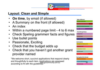Layout: Clean and Simple
•    On time, by email (if allowed)
•    A Summary on the front (if allowed)
•    An index
•    Within a numbered page limit - 4 to 6 max
•    Check Speling grammerr facts and figures
•    Use bullet points
•    Passionate, Exciting
•    Check that the budget adds up
•    Check that you haven’t got another grant
     provider named
    “We welcome short, succinct applications that respond clearly
    and thoughtfully to each item. Applications are assessed
                                     www.ourcommunity.com.au        34
    according to fit with the guidelines.”
 