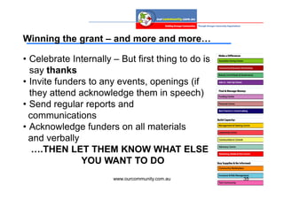Winning the grant – and more and more…

• Celebrate Internally – But first thing to do is
  say thanks
• Invite funders to any events, openings (if
  they attend acknowledge them in speech)
• Send regular reports and
  communications
• Acknowledge funders on all materials
  and verbally
   ….THEN LET THEM KNOW WHAT ELSE
               YOU WANT TO DO
                       www.ourcommunity.com.au      35
 