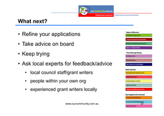 What next?

• Refine your applications
• Take advice on board
• Keep trying
• Ask local experts for feedback/advice
  • local council staff/grant writers
  • people within your own org
  • experienced grant writers locally

                      www.ourcommunity.com.au   37
 