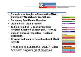 • Retingle your tangles - Come to the COW -
  Community Opportunity Workshops
• Becoming Real Men in Marsden
• Little Sistas - Little Brothers
• Talking Realities … Young Parenting
  Program Kingston Bayside (TR…YPPKB)
• Dads in Distress Frankston - Regional
  Expansion
• Growing an Inclusive Neighbourhood (GAIN
  Project)

  These are all successful FACSIA “Local
  Answers” program grant programs
                    www.ourcommunity.com.au   7
 