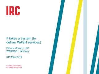 Supporting water sanitation
and hygiene services for life
31st May 2019
It takes a system (to
deliver WASH services)
Patrick Moriarty, IRC
WASRAG, Hamburg
 