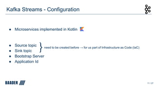 Kafka Streams - Configuration
● Microservices implemented in Kotlin
● Source topic
● Sink topic
● Bootstrap Server
● Application Id
11 / 27
need to be created before → for us part of Infrastructure as Code (IaC)
 